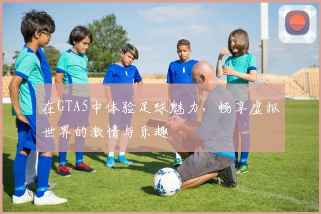 在GTA5中体验足球魅力，畅享虚拟世界的激情与乐趣