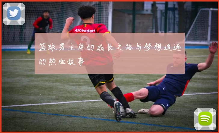 篮球男主角的成长之路与梦想追逐的热血故事