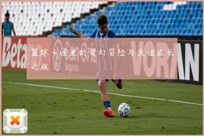 篮球卡通里的奇幻冒险与友谊成长之旅